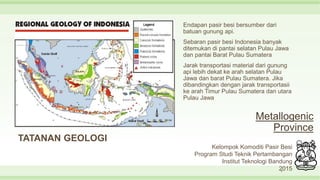 Metallogenic
Province
TATANAN GEOLOGI
Endapan pasir besi bersumber dari
batuan gunung api.
Sebaran pasir besi Indonesia banyak
ditemukan di pantai selatan Pulau Jawa
dan pantai Barat Pulau Sumatera
Jarak transportasi material dari gunung
api lebih dekat ke arah selatan Pulau
Jawa dan barat Pulau Sumatera. Jika
dibandingkan dengan jarak transportasii
ke arah Timur Pulau Sumatera dan utara
Pulau Jawa
8
Kelompok Komoditi Pasir Besi
Program Studi Teknik Pertambangan
Institut Teknologi Bandung
2015
 