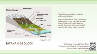 TATANAN GEOLOGI
Pasir besi merupakan endapan
sedimenter (placer)
Keterdapatan Pasir Besi cenderung
pada daerah yang memiliki struktur
geologi cekungan atau dataran
rendah dan pada daerah tersebut
membentuk suatu sistem sungai
9
Kelompok Komoditi Pasir Besi
Program Studi Teknik Pertambangan
Institut Teknologi Bandung
2015
andyyahya.com
 