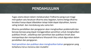 Tugas utama dosen dalam melaksanakan Tridharma perguruan tinggi merupakan satu kesatuan dharma atau kegiatan, karena ketiga dharma tersebut hanya dapat dibedakan tetapi tidak dapat dipisahkan, karena saling terkait dan mendukung satu sama lain 
Dharma pendidikan dan pengajaran akan menghasilkan problematik dan konsep-konsep yang dapat menggerakkan penelitian untuk menghasilkan publikasi ilmiah , sebaliknya dari penelitian dan publikasi ilmiah akan memperkaya dan memperbaharui khasanah ilmu untuk digunakan dalam pendidikan dan pengajaran. 
Hasil penelitian dan publikasi akan menghasilkan bahan pengajaran yang terbaharui terus menerus dan mutakhir 
2 
PENDAHULUAN  