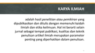 KARYA ILMIAH 
adalah hasil penelitian atau pemikiran yang dipublikasikan dan ditulis dengan memenuhi kaidah ilmiah dan etika keilmuan. Hal ini berarti selain jurnal sebagai tempat publikasi, kualitas dan teknik penulisan artikel ilmiah merupakan parameter penting yang diperhatikan dalam penulisan. 
21  