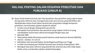 Karya ilmiah berbentuk buku dari hasil penelitian atau pemikiran yang original dapat berupa buku referensi atau monograf atau buku jenis lainnya yang diterbitkan dan dipublikasikan.Karya ilmiah dalam bentuk buku yang diakui sebagai komponen penelitian untuk kenaikan jabatan akademik adalah: 
Isi buku sesuai dengan bidang keilmuan penulis 
Merupakan hasil penelitian atau pemikiran yang original. Kriteria ini yang membedakan antara buku referensi/monograf dengan buku ajar 
Memiliki ISBN 
Tebal paling sedikit 40 (empat puluh) halaman cetak (menurut format UNESCO). 
Ukuran : standar, 15 x 23 cm 
Diterbitkan oleh penerbit Badan Ilmiah/Organisasi/Perguruan Tinggi 
Isi tidak menyimpang dari falsafah Pancasila dan Undang-Undang Dasar 1945 
Monograf atau buku referensi yang diambil dari disertasi atau tesis tidak dapat dinilai untuk usul kenaikan jabatan akademik/pangkat. 
HAL-HAL PENTING DALAM KEGIATAN PENELITIAN DAN PUBLIKASI (UNSUR B) 
22  