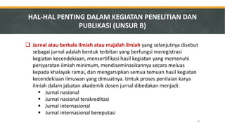 Jurnal atau berkala ilmiah atau majalah ilmiah yang selanjutnya disebut sebagai jurnal adalah bentuk terbitan yang berfungsi meregistrasi kegiatan kecendekiaan, mensertifikasi hasil kegiatan yang memenuhi persyaratan ilmiah minimum, mendiseminasikannya secara meluas kepada khalayak ramai, dan mengarsipkan semua temuan hasil kegiatan kecendekiaan ilmuwan yang dimuatnya. Untuk proses penilaian karya ilmiah dalam jabatan akademik dosen jurnal dibedakan menjadi: 
Jurnal nasional 
Jurnal nasional terakreditasi 
Jurnal internasional 
Jurnal internasional bereputasi 
HAL-HAL PENTING DALAM KEGIATAN PENELITIAN DAN PUBLIKASI (UNSUR B) 
24  