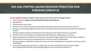 HAL-HAL PENTING DALAM KEGIATAN PENELITIAN DAN PUBLIKASI (UNSUR B) 
Jurnal nasional adalah majalah ilmiah yang memenuhi kriteria sebagai berikut: 
a.Karya ilmiah ditulis dengan memenuhi kaidah ilmiah dan etika keilmuan 
b.Memiliki ISSN 
c.Memiliki terbitan versi online 
d.Dikelola secara profesional: ketepatan keberkalaan, ketersediaan petunjuk penulisan, identitas jurnal, dll. 
e.Bertujuan menampung/mengkomunikasikan hasil-hasil penelitian ilmiah dan atau konsep ilmiah dalam disiplin ilmu tertentu 
f.Ditujukan kepada masyarakat ilmiah/peneliti yang mempunyai disiplin-disiplin keilmuan yang relevan. 
g.Diterbitkan oleh Penerbit/badan Ilmiah/Organisasi Profesi/Perguruan Tinggi dengan unit-unitnya. 
h.Bahasa yang digunakan adalah Bahasa Indonesia dan atau Bahasa Inggris dengan abstrak dalam Bahasa Indonesia. 
i.Memuat karya ilmiah dari penulis yang berasal dari minimal dua institusi yang berbeda 
j.Mempunyai dewan redaksi/editor yang terdiri dari para ahli dalam bidangnya dan berasal dari minimal dua institusi yang berbeda 
k.Jurnal nasional yang memenuhi kriteria a sampai j dan terindek oleh DOAJ atau laman lain sesuai dengan pertimbangan Dirjen Dikti diberi nilai yang lebih tinggi dari jurnal nasional yaitu maksimal 15. 
25  