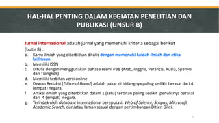 HAL-HAL PENTING DALAM KEGIATAN PENELITIAN DAN PUBLIKASI (UNSUR B) 
Jurnal internasional adalah jurnal yang memenuhi kriteria sebagai berikut 
(butir 8) : 
a.Karya ilmiah yang diterbitkan ditulis dengan memenuhi kaidah ilmiah dan etika keilmuan 
b.Memiliki ISSN 
c.Ditulis dengan menggunakan bahasa resmi PBB (Arab, Inggris, Perancis, Rusia, Spanyol dan Tiongkok) 
d.Memiliki terbitan versi online 
e.Dewan Redaksi (Editorial Board) adalah pakar di bidangnya paling sedikit berasal dari 4 (empat) negara. 
f.Artikel ilmiah yang diterbitkan dalam 1 (satu) terbitan paling sedikit penulisnya berasal dari 4 (empat) negara. 
g.Terindek oleh database internasional bereputasi: Web of Science, Scopus, Microsoft Academic Search, dan/atau laman sesuai dengan pertimbangan Ditjen Dikti. 
27  
