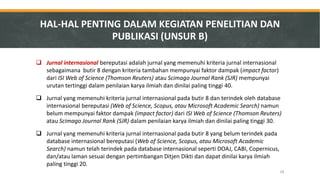 Jurnal internasional bereputasi adalah jurnal yang memenuhi kriteria jurnal internasional sebagaimana butir 8 dengan kriteria tambahan mempunyai faktor dampak (impact factor) dari ISI Web of Science (Thomson Reuters) atau Scimago Journal Rank (SJR) mempunyai urutan tertinggi dalam penilaian karya ilmiah dan dinilai paling tinggi 40. 
Jurnal yang memenuhi kriteria jurnal internasional pada butir 8 dan terindek oleh database internasional bereputasi (Web of Science, Scopus, atau Microsoft Academic Search) namun belum mempunyai faktor dampak (impact factor) dari ISI Web of Science (Thomson Reuters) atau Scimago Journal Rank (SJR) dalam penilaian karya ilmiah dan dinilai paling tinggi 30. 
Jurnal yang memenuhi kriteria jurnal internasional pada butir 8 yang belum terindek pada database internasional bereputasi (Web of Science, Scopus, atau Microsoft Academic Search) namun telah terindek pada database internasional seperti DOAJ, CABI, Copernicus, dan/atau laman sesuai dengan pertimbangan Ditjen Dikti dan dapat dinilai karya ilmiah paling tinggi 20. 
HAL-HAL PENTING DALAM KEGIATAN PENELITIAN DAN PUBLIKASI (UNSUR B) 
28  