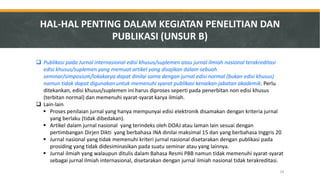 Publikasi pada Jurnal internasional edisi khusus/suplemen atau jurnal ilmiah nasional terakreditasi edisi khusus/suplemen yang memuat artikel yang disajikan dalam sebuah seminar/simposium/lokakarya dapat dinilai sama dengan jurnal edisi normal (bukan edisi khusus) namun tidak dapat digunakan untuk memenuhi syarat publikasi kenaikan jabatan akademik. Perlu ditekankan, edisi khusus/suplemen ini harus diproses seperti pada penerbitan non edisi khusus (terbitan normal) dan memenuhi syarat-syarat karya ilmiah. 
Lain-lain 
Proses penilaian jurnal yang hanya mempunyai edisi elektronik disamakan dengan kriteria jurnal yang berlaku (tidak dibedakan). 
Artikel dalam jurnal nasional yang terindeks oleh DOAJ atau laman lain sesuai dengan pertimbangan Dirjen Dikti yang berbahasa INA dinilai maksimal 15 dan yang berbahasa Inggris 20 
Jurnal nasional yang tidak memenuhi kriteri jurnal nasional disetarakan dengan publikasi pada prosiding yang tidak didesiminasikan pada suatu seminar atau yang lainnya. 
Jurnal ilmiah yang walaupun ditulis dalam Bahasa Resmi PBB namun tidak memenuhi syarat-syarat sebagai jurnal ilmiah internasional, disetarakan dengan jurnal ilmiah nasional tidak terakreditasi. 
HAL-HAL PENTING DALAM KEGIATAN PENELITIAN DAN PUBLIKASI (UNSUR B) 
29  