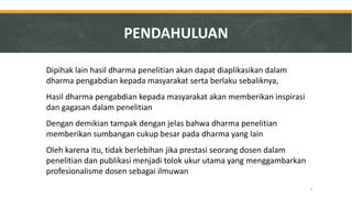 Dipihak lain hasil dharma penelitian akan dapat diaplikasikan dalam dharma pengabdian kepada masyarakat serta berlaku sebaliknya, 
Hasil dharma pengabdian kepada masyarakat akan memberikan inspirasi dan gagasan dalam penelitian 
Dengan demikian tampak dengan jelas bahwa dharma penelitian memberikan sumbangan cukup besar pada dharma yang lain 
Oleh karena itu, tidak berlebihan jika prestasi seorang dosen dalam penelitian dan publikasi menjadi tolok ukur utama yang menggambarkan profesionalisme dosen sebagai ilmuwan 
3 
PENDAHULUAN  