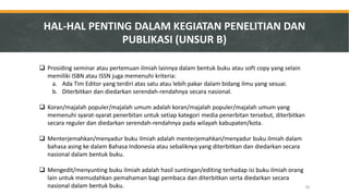 Prosiding seminar atau pertemuan ilmiah lainnya dalam bentuk buku atau soft copy yang selain memiliki ISBN atau ISSN juga memenuhi kriteria: 
a.Ada Tim Editor yang terdiri atas satu atau lebih pakar dalam bidang ilmu yang sesuai. 
b.Diterbitkan dan diedarkan serendah-rendahnya secara nasional. 
Koran/majalah populer/majalah umum adalah koran/majalah populer/majalah umum yang memenuhi syarat-syarat penerbitan untuk setiap kategori media penerbitan tersebut, diterbitkan secara reguler dan diedarkan serendah-rendahnya pada wilayah kabupaten/kota. 
Menterjemahkan/menyadur buku ilmiah adalah menterjemahkan/menyadur buku ilmiah dalam bahasa asing ke dalam Bahasa Indonesia atau sebaliknya yang diterbitkan dan diedarkan secara nasional dalam bentuk buku. 
Mengedit/menyunting buku ilmiah adalah hasil suntingan/editing terhadap isi buku ilmiah orang lain untuk memudahkan pemahaman bagi pembaca dan diterbitkan serta diedarkan secara nasional dalam bentuk buku. 
HAL-HAL PENTING DALAM KEGIATAN PENELITIAN DAN PUBLIKASI (UNSUR B) 
30  