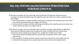 Membuat rancangan dan karya teknologi yang memperoleh hak kekayaan intelektual berupa rancangan dan karya teknologi berupa hak cipta/hak paten dari badan atau instansi yang berwenang pada tingkat: 
a.Internasional adalah mendapat sertifikasi hak kekayaan intelektual (hak cipta/hak paten) dari badan atau instansi yang berwenang untuk tingkat internasional. 
b.Nasional adalah mendapat sertifikasi hak kekayaan intelektua (hak cipta/hak paten) dari badan atau instansi yang berwenang untuk tingkat nasional. 
Membuat rancangan dan karya teknologi adalah membuat rancangan yang sekaligus menghasilkan karya nyata di bidang teknologi tanpa mendapat HKI, tetapi mendapat penilaian sejawat yang mempunyai otoritas sebagai karya yang bermutu, canggih dan mutakhir pada tingkat : 
a.Internasional adalah mendapat penilaian sejawat yang mempunyai otoritas untuk tingkat internasional. 
b.Nasional adalah mendapat penilaian sejawat yang mempunyai otoritas untuk tingkat nasional. 
c.Lokal adalah mendapat penilaian sejawat yang mempunyai otoritas untuk tingkat daerah. 
HAL-HAL PENTING DALAM KEGIATAN PENELITIAN DAN PUBLIKASI (UNSUR B) 
31  