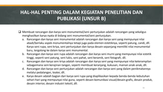 Membuat rancangan dan karya seni monumental/seni pertunjukan adalah rancangan yang sekaligus menghasilkan karya nyata di bidang seni monumental/seni pertunjukan. 
a.Rancangan dan karya seni monumental adalah rancangan dan karya seni yang mempunyai nilai abadi/berlaku aspek monumentalnya tetapi juga pada elemen estetiknya, seperti patung, candi, dll. Karya seni rupa, seni kriya, seni pertunjukan dan karya desain sepanjang memiliki nilai monumental baru, tergolong ke dalam karya seni monumental. 
b.Rancangan dan karya seni rupa adalah rancangan dan karya seni murni yang mempunyai nilai estetik tinggi, seperti seni patung, seni lukis, seni pahat, seni keramik, seni fotografi, dll. 
c.Rancangan dan karya seni kriya adalah rancangan dan karya seni yang mempunyai nilai keterampilan sebagaimana seni kerajinan tangan, seperti membuat keranjang, kukusan, mainan anak-anak, dll. 
d.Rancangan dan karya seni pertunjukan adalah rancangan dan karya seni yang dalam penikmatannya melalui pedalangan, teater, dll. 
e.Karya desain adalah bagian dari karya seni rupa yang diaplikasikan kepada benda-benda kebutuhan sehari-hari yang mempunyai nilai guna, seperti desain komunikasi visual/desain grafis, desain produk, desain interior, desain industri tekstil, dll. 
HAL-HAL PENTING DALAM KEGIATAN PENELITIAN DAN PUBLIKASI (UNSUR B) 
32  