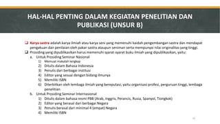 Karya sastra adalah karya ilmiah atau karya seni yang memenuhi kaidah pengembangan sastra dan mendapat pengakuan dan penilaian oleh pakar sastra ataupun seniman serta mempunyai nilai originalitas yang tinggi. 
Prosiding yang dipublikasikan harus memenuhi syarat-syarat buku ilmiah yang dipublikasikan, yaitu: 
a.Untuk Prosiding Seminar Nasional 
1)Memuat makalah lengkap 
2)Ditulis dalam Bahasa Indonesia 
3)Penulis dari berbagai institusi 
4)Editor yang sesuai dengan bidang ilmunya 
5)Memiliki ISBN 
6)Diterbitkan oleh lembaga ilmiah yang bereputasi, yaitu organisasi profesi, perguruan tinggi, lembaga penelitian 
b.Untuk Prosiding Seminar Internasional 
1)Ditulis dalam bahasa resmi PBB (Arab, Inggris, Perancis, Rusia, Spanyol, Tiongkok) 
2)Editor yang berasal dari berbagai Negara 
3)Penulis berasal dari minimal 4 (empat) Negara 
4)Memiliki ISBN 
HAL-HAL PENTING DALAM KEGIATAN PENELITIAN DAN PUBLIKASI (UNSUR B) 
33  