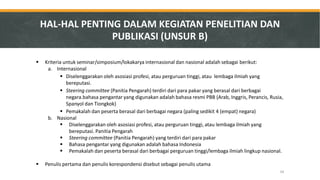 Kriteria untuk seminar/simposium/lokakarya internasional dan nasional adalah sebagai berikut: 
a.Internasional 
Diselenggarakan oleh asosiasi profesi, atau perguruan tinggi, atau lembaga ilmiah yang bereputasi. 
Steering committee (Panitia Pengarah) terdiri dari para pakar yang berasal dari berbagai negara.bahasa pengantar yang digunakan adalah bahasa resmi PBB (Arab, Inggris, Perancis, Rusia, Spanyol dan Tiongkok) 
Pemakalah dan peserta berasal dari berbagai negara (paling sedikit 4 (empat) negara) 
b.Nasional 
Diselenggarakan oleh asosiasi profesi, atau perguruan tinggi, atau lembaga ilmiah yang bereputasi. Panitia Pengarah 
Steering committee (Panitia Pengarah) yang terdiri dari para pakar 
Bahasa pengantar yang digunakan adalah bahasa Indonesia 
Pemakalah dan peserta berasal dari berbagai perguruan tinggi/lembaga ilmiah lingkup nasional. 
Penulis pertama dan penulis korespondensi disebut sebagai penulis utama 
HAL-HAL PENTING DALAM KEGIATAN PENELITIAN DAN PUBLIKASI (UNSUR B) 
34  