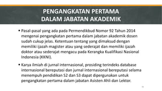 48 
PENGANGKATAN PERTAMA DALAM JABATAN AKADEMIK 
Pasal-pasal yang ada pada Permendikbud Nomor 92 Tahun 2014 mengenai pengangkatan pertama dalam jabatan akademik dosen sudah cukup jelas. Ketentuan tentang yang dimaksud dengan memiliki ijazah magister atau yang sederajat dan memiliki ijazah doktor atau sederajat mengacu pada Kerangka Kualifikasi Nasional Indonesia (KKNI). 
Karya ilmiah di jurnal internasional, prosiding terindeks database internasional bereputasi dan jurnal internasional bereputasi selama menempuh pendidikan S2 dan S3 dapat dipergunakan untuk pengangkatan pertama dalam jabatan Asisten Ahli dan Lektor.  