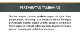 Sejalan dengan tuntutan perkembangan kemajuan ilmu pengetahuan, teknologi dan kesenian dalam kerangka peningkatan kualitas dosen Direktur Jenderal Pendidikan Tinggi dapat membuat ketentuan baru tentang kenaikan jabatan dan pangkat melalui surat edaran. 
PERSYARATAN TAMBAHAN 
52  