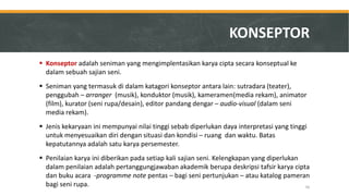 Konseptor adalah seniman yang mengimplentasikan karya cipta secara konseptual ke dalam sebuah sajian seni. 
Seniman yang termasuk di dalam katagori konseptor antara lain: sutradara (teater), penggubah – arranger (musik), konduktor (musik), kameramen(media rekam), animator (film), kurator (seni rupa/desain), editor pandang dengar – audio-visual (dalam seni media rekam). 
Jenis kekaryaan ini mempunyai nilai tinggi sebab diperlukan daya interpretasi yang tinggi untuk menyesuaikan diri dengan situasi dan kondisi – ruang dan waktu. Batas kepatutannya adalah satu karya persemester. 
Penilaian karya ini diberikan pada setiap kali sajian seni. Kelengkapan yang diperlukan dalam penilaian adalah pertanggungjawaban akademik berupa deskripsi tafsir karya cipta dan buku acara -programme note pentas – bagi seni pertunjukan – atau katalog pameran bagi seni rupa. 
KONSEPTOR 
56  