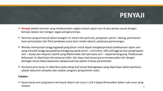 Penyaji adalah seniman yang melaksanakan segala macam sajian seni di atas pentas sesuai dengan konsep ciptaan seni dengan segala pengaturannya. 
Seniman yang termasuk dalam katagori ini antara lain pemusik, pengrawit, penari. dalang, pemeranan (seni pertunjukan dan film) pembawa acara (seni media rekam), pelaksana perancangan. 
Mereka mempunyai tanggungjawab yang besar untuk dapat mengekspresikan pelaksanaan sajian seni yang menjadi tanggung jawabnya (tanggung jawab peran , instrumen, dsb) sehingga proses penghayatan seni – kosep dan ekspresi estetik yang dikehendaki oleh pencipta seni – dapat berlangsung. Pelaksanaan kekaryaan ini diperlukan kemampuan tafsir, dan daya improvisasi guna menyesuaikan diri dengan berbagai situasi.Batas kepatutan pelaksanaannya adalah 2 karya persemester. 
Penilaian jenis karya ini diberikan pada setiap kali tampil.Kelengkapan yang diperlukan dalam penilaian adalah dokumen tampilan dan catatan program (programme note). 
Catatan: 
Karya-karya seni yang belum termasuk dalam sub unsur 1 s/d 4 dapat dimasukkan dalam sub unsur yang relevan. 
PENYAJI 
58  