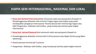 Karya Seni bertaraf internasional bila memenuhi salah satu persyaratan di bawah ini Penyelenggaranya dilakukan oleh minimal 3 (tiga) negara atau badan yang sudah mendapatkan pengakuan internasional Peserta berasal dari minimal tiga negara atau lebih Pengamatan dilakukan oleh kritikus yang mempunyai otoritas pada tingkat internasional. 
Karya Seni bertaraf Nasional bila memenuhi salah satu persyarat di bawah ini: 
Penyelenggaranya dilakukan minimal oleh 5 (lima) provinsi atau Badan Panitia yang diberi wewenang 
Peserta berasal minimal dari 5 provinsi 
Pengamatan dilakukan oleh kritikus yang mempunyai otoritas pada tingkat nasional 
KARYA SENI INTERNASIONAL, NASIONAL DAN LOKAL 
60  