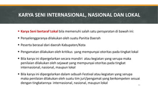 Karya Seni bertaraf Lokal bila memenuhi salah satu persyaratan di bawah ini: 
Penyelenggaranya dilakukan oleh suatu Panitia Daerah 
Peserta berasal dari daerah Kabupaten/Kota 
Pengamatan dilakukan oleh kritikus yang mempunyai otoritas pada tingkat lokal 
Bila karya ini dipergelarkan secara mandiri atau kegiatan yang serupa maka penilaian dilakukan oleh sejawat yang mempunyai otoritas pada tingkat internasional, nasional, maupun lokal 
Bila karya ini dipergelarkan dalam sebuah Festival atau kegiatan yang serupa maka penilaian dilakukan oleh suatu tim juri/pengamat yang berkompeten sesuai dengan tingkatannya internasional, nasional, maupun lokal 
KARYA SENI INTERNASIONAL, NASIONAL DAN LOKAL 
61  