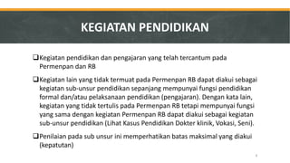 Kegiatan pendidikan dan pengajaran yang telah tercantum pada Permenpan dan RB 
Kegiatan lain yang tidak termuat pada Permenpan RB dapat diakui sebagai kegiatan sub-unsur pendidikan sepanjang mempunyai fungsi pendidikan formal dan/atau pelaksanaan pendidikan (pengajaran). Dengan kata lain, kegiatan yang tidak tertulis pada Permenpan RB tetapi mempunyai fungsi yang sama dengan kegiatan Permenpan RB dapat diakui sebagai kegiatan sub-unsur pendidikan (Lihat Kasus Pendidikan Dokter klinik, Vokasi, Seni). 
Penilaian pada sub unsur ini memperhatikan batas maksimal yang diakui (kepatutan) 
KEGIATAN PENDIDIKAN 
8  