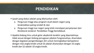 Ijazah yang diakui adalah yang dikeluarkan oleh: 
a.Perguruan tinggi atau program studi dalam negeri yang 
terakreditasi paling rendah B; dan 
a.Perguruan tinggi luar negeri yang telah mendapat penyetaraan dari Direktorat Jenderal Pendidikan Tinggi Kemdikbud. 
Apabila bidang ilmu untuk gelar akademik terakhir yang diperolehnya tidak sesuai dengan bidang penugasan jabatan fungsionalnya, disamakan dengan kegiatan pengembangan diri untuk meningkatkan kompetensi dengan nilai angka kredit untuk S3 adalah disetarakan dengan 15 angka kredit dan S2 adalah 10 angka kredit. 
PENDIDIKAN 
9  