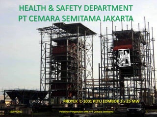 HEALTH & SAFETY DEPARTMENT
      PT CEMARA SEMITAMA JAKARTA




                  PROYEK C-1001 PLTU LOMBOK 2 x 25 MW

10/07/2012     Pelatihan Pengenalan SMK3 PT Cemara Semitama   1
 