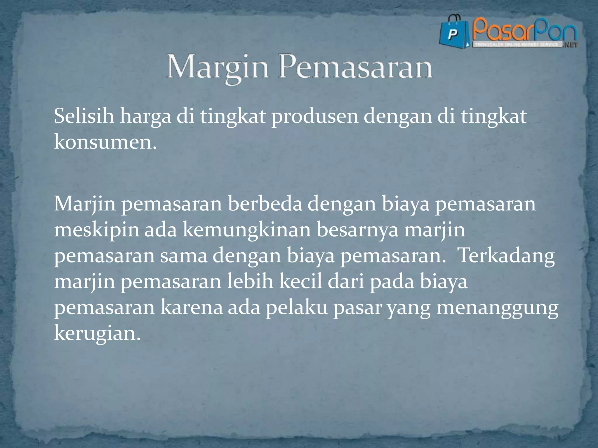 Selisih harga di tingkat produsen dengan di tingkat
konsumen.
Marjin pemasaran berbeda dengan biaya pemasaran
meskipin ada kemungkinan besarnya marjin
pemasaran sama dengan biaya pemasaran. Terkadang
marjin pemasaran lebih kecil dari pada biaya
pemasaran karena ada pelaku pasar yang menanggung
kerugian.
 