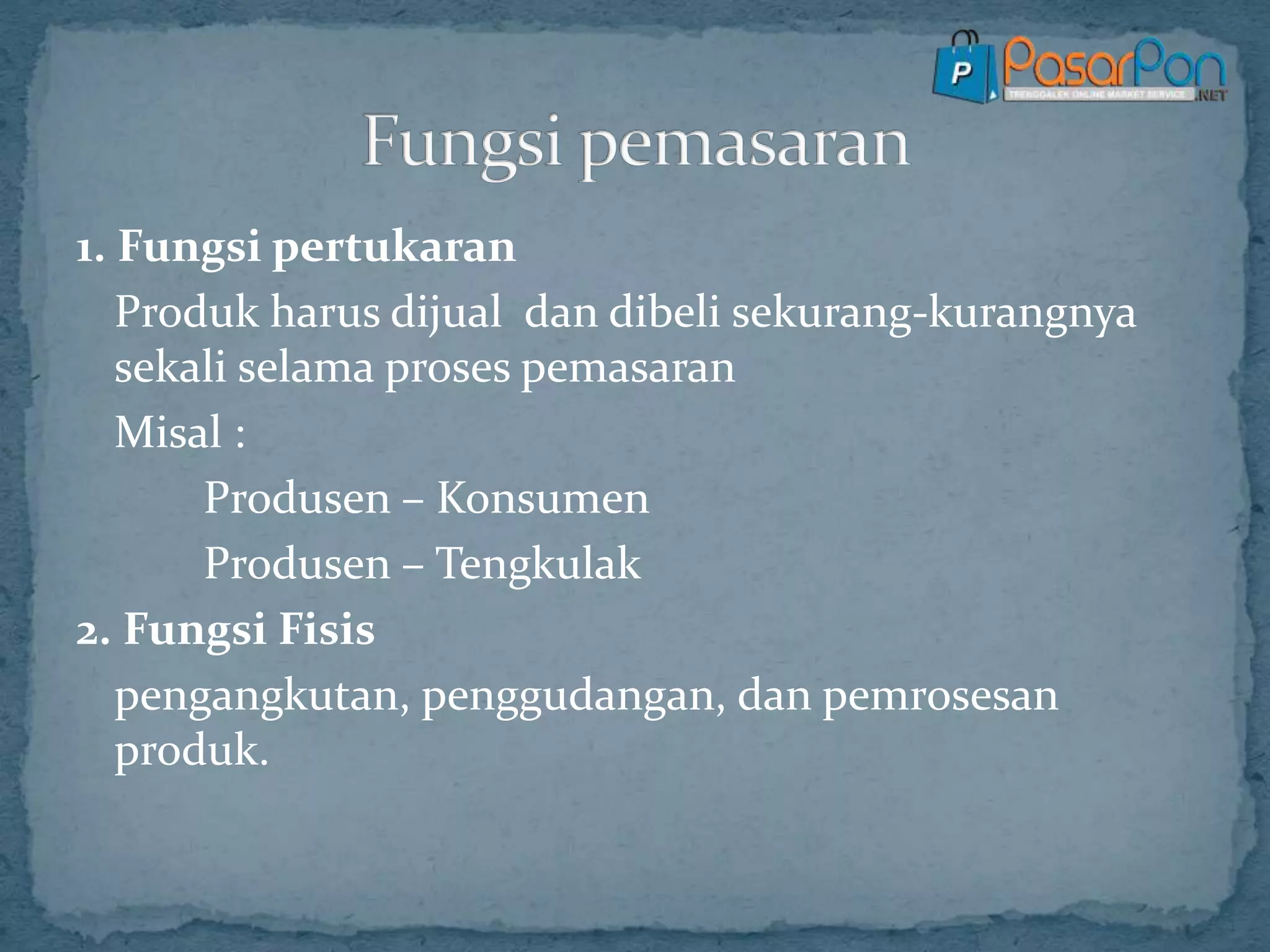 1. Fungsi pertukaran
Produk harus dijual dan dibeli sekurang-kurangnya
sekali selama proses pemasaran
Misal :
Produsen – Konsumen
Produsen – Tengkulak
2. Fungsi Fisis
pengangkutan, penggudangan, dan pemrosesan
produk.
 