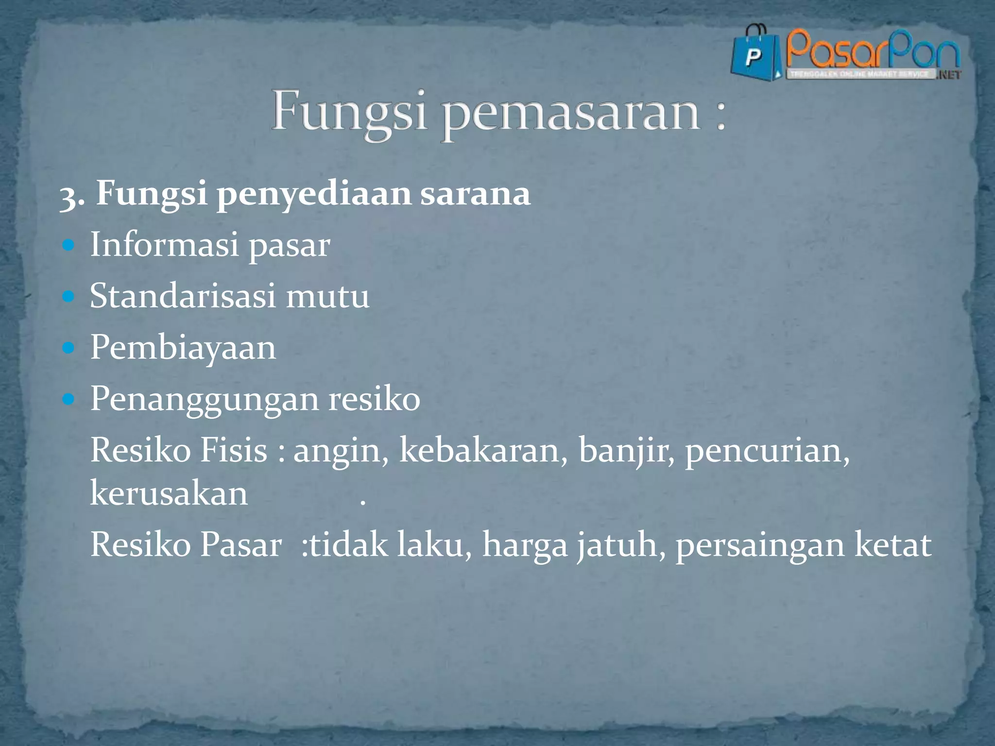 3. Fungsi penyediaan sarana
 Informasi pasar
 Standarisasi mutu
 Pembiayaan
 Penanggungan resiko
Resiko Fisis : angin, kebakaran, banjir, pencurian,
kerusakan .
Resiko Pasar :tidak laku, harga jatuh, persaingan ketat
 