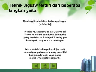 Teknik Jigsaw terdiri dari beberapa
langkah yaitu:
Membagi topik dalam beberapa bagian
(sub topik).
Membentuk kelompok asli, Membagi
siswa ke dalam kelompok-kelompok
yang terdiri atas 4 sampai 6 orang per
kelompok dengan cara heterogen
Membentuk kelompok ahli (expert)
sementara, yaitu siswa yang memiliki
bagian sub topik yang sama
membentuk kelompok ahli.
 