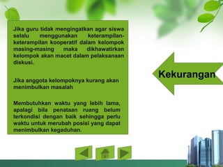 Kekurangan
Jika guru tidak mengingatkan agar siswa 
selalu  menggunakan  keterampilan-
keterampilan  kooperatif  dalam  kelompok 
masing-masing  maka  dikhawatirkan 
kelompok akan macet dalam pelaksanaan 
diskusi. 
Jika anggota kelompoknya kurang akan 
menimbulkan masalah
Membutuhkan  waktu  yang  lebih  lama, 
apalagi  bila  penataan  ruang  belum 
terkondisi  dengan  baik  sehingga  perlu 
waktu untuk merubah posisi yang dapat 
menimbulkan kegaduhan.
 