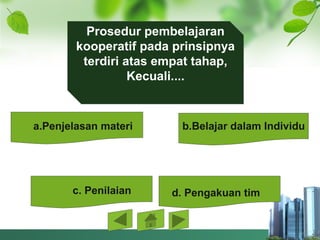 Prosedur pembelajaran 
kooperatif pada prinsipnya 
terdiri atas empat tahap, 
Kecuali....
a.Penjelasan materi b.Belajar dalam Individu
c. Penilaian d. Pengakuan tim
 