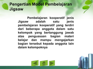 Pengertian Model Pembelajaran
Jigsaw
Pembelajaran kooperatif jenis
Jigsaw adalah satu jenis
pembelajaran kooperatif yang terdiri
dari beberapa anggota dalam satu
kelompok yang bertanggung jawab
atas penguasaan bagian materi
belajar dan mampu mengajarkan
bagian tersebut kepada anggota lain
dalam kelompoknya
 