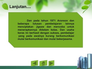 Lanjutan....
Dan pada tahun 1971 Aronson dan
beberapa lulusan pembelajaran lainnya
menciptakan jigsaw dan mencoba untuk
menerapkannya didalam kelas. Dan usaha
keras ini berhasil dengan sukses, pembelajar
yang pada awalnya kurang berkomunikasi
mulai berkomunikasi dan mulai bekerjasama.
 