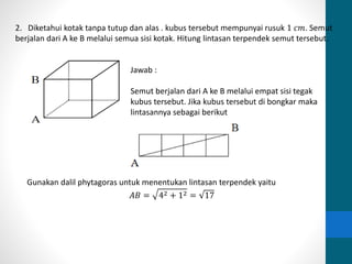 2. Diketahui kotak tanpa tutup dan alas . kubus tersebut mempunyai rusuk 1 푐푚. Semut 
berjalan dari A ke B melalui semua sisi kotak. Hitung lintasan terpendek semut tersebut. 
Jawab : 
Semut berjalan dari A ke B melalui empat sisi tegak 
kubus tersebut. Jika kubus tersebut di bongkar maka 
lintasannya sebagai berikut 
Gunakan dalil phytagoras untuk menentukan lintasan terpendek yaitu 
퐴퐵 = 42 + 12 = 17 
 