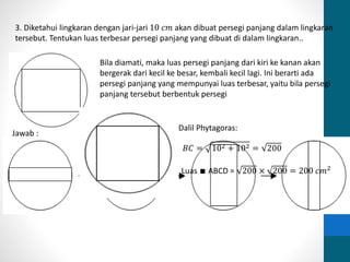 3. Diketahui lingkaran dengan jari-jari 10 푐푚 akan dibuat persegi panjang dalam lingkaran 
tersebut. Tentukan luas terbesar persegi panjang yang dibuat di dalam lingkaran.. 
Bila diamati, maka luas persegi panjang dari kiri ke kanan akan 
bergerak dari kecil ke besar, kembali kecil lagi. Ini berarti ada 
persegi panjang yang mempunyai luas terbesar, yaitu bila persegi 
panjang tersebut berbentuk persegi 
Jawab : 
Dalil Phytagoras: 
퐵퐶 = 102 + 102 = 200 
Luas ∎ ABCD = 200 × 200 = 200 푐푚2 
 
