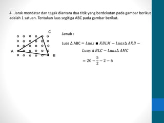 4. Jarak mendatar dan tegak diantara dua titik yang berdekatan pada gambar berikut 
adalah 1 satuan. Tentukan luas segitiga ABC pada gambar berikut. 
Jawab : 
Luas Δ ABC = 퐿푢푎푠 ∎ 퐾퐵퐿푀 − 퐿푢푎푠Δ 퐴퐾퐵 − 
퐿푢푎푠 Δ 퐵퐿퐶 − 퐿푢푎푠Δ 퐴푀퐶 
= 20 − 
5 
2 
− 2 − 6 
 