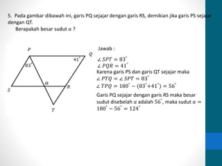 5. Pada gambar dibawah ini, garis PQ sejajar dengan garis RS, demikian jika garis PS sejajar 
dengan QT. 
Berapakah besar sudut 푎 ? 
Jawab : 
∠ 푆푃푇 = 83° 
∠ 푃푄푅 = 41° 
Karena garis PS dan garis QT sejajar maka 
∠ 푃푇푄 = ∠ 푆푃푇 = 83° 
∠ 푇푃푄 = 180° − (83°+41°) = 56° 
Garis PQ sejajar dengan garis RS maka besar 
sudut disebelah 푎 adalah 56°, maka sudut 푎 = 
180° − 56° = 124° 
 