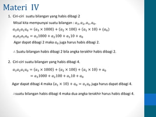 Materi IV 
1. Ciri-ciri suatu bilangan yang habis dibagi 2 
Misal kita mempunyai suatu bilangan : 푎3, 푎2, 푎1, 푎0. 
푎3푎2푎1푎0 = 푎3 × 1000 + 푎2 × 100 + 푎1 × 10 + (푎0) 
푎3푎2푎1푎0 = 푎31000 + 푎2100 + 푎110 + 푎0 
Agar dapat dibagi 2 maka 푎0 juga harus habis dibagi 2. 
∴ Suatu bilangan habis dibagi 2 bila angka terakhir habis dibagi 2. 
2. Ciri-ciri suatu bilangan yang habis dibagi 4. 
푎3푎2푎1푎0 = 푎3 × 1000 + 푎2 × 100 + 푎1 × 10 + 푎0 
= 푎31000 + 푎2100 + 푎110 + 푎0 
Agar dapat dibagi 4 maka 푎1 × 10 + 푎0 = 푎1푎0 juga harus dapat dibagi 4. 
∴suatu bilangan habis dibagi 4 maka dua angka terakhir harus habis dibagi 4. 
 