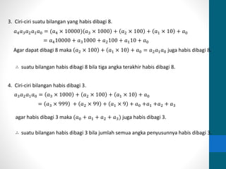 3. Ciri-ciri suatu bilangan yang habis dibagi 8. 
푎4푎3푎2푎1푎0 = (푎4 × 10000) 푎3 × 1000 + 푎2 × 100 + 푎1 × 10 + 푎0 
= 푎410000 + 푎31000 + 푎2100 + 푎110 + 푎0 
Agar dapat dibagi 8 maka 푎2 × 100 + 푎1 × 10 + 푎0 = 푎2푎1푎0 juga habis dibagi 8. 
∴ suatu bilangan habis dibagi 8 bila tiga angka terakhir habis dibagi 8. 
4. Ciri-ciri bilangan habis dibagi 3. 
푎3푎2푎1푎0 = 푎3 × 1000 + 푎2 × 100 + 푎1 × 10 + 푎0 
= 푎3 × 999 + 푎2 × 99 + 푎1 × 9 + 푎0 +푎1 +푎2 + 푎3 
agar habis dibagi 3 maka (푎0 + 푎1 + 푎2 + 푎3) juga habis dibagi 3. 
∴ suatu bilangan habis dibagi 3 bila jumlah semua angka penyusunnya habis dibagi 3. 
 