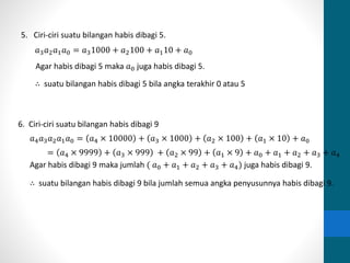 5. Ciri-ciri suatu bilangan habis dibagi 5. 
푎3푎2푎1푎0 = 푎31000 + 푎2100 + 푎110 + 푎0 
Agar habis dibagi 5 maka 푎0 juga habis dibagi 5. 
∴ suatu bilangan habis dibagi 5 bila angka terakhir 0 atau 5 
6. Ciri-ciri suatu bilangan habis dibagi 9 
푎4푎3푎2푎1푎0 = 푎4 × 10000 + 푎3 × 1000 + 푎2 × 100 + 푎1 × 10 + 푎0 
= 푎4 × 9999 + 푎3 × 999 + 푎2 × 99 + 푎1 × 9 + 푎0 + 푎1 + 푎2 + 푎3 + 푎4 
Agar habis dibagi 9 maka jumlah ( 푎0 + 푎1 + 푎2 + 푎3 + 푎4) juga habis dibagi 9. 
∴ suatu bilangan habis dibagi 9 bila jumlah semua angka penyusunnya habis dibagi 9. 
