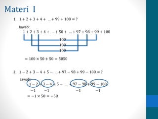 Materi I 
1. 1 + 2 + 3 + 4 + … + 99 + 100 = ? 
Jawab: 
1 + 2 + 3 + 4 + … + 50 + … + 97 + 98 + 99 + 100 
100 
100 
100 
= 100 × 50 + 50 = 5050 
2. 1 − 2 + 3 − 4 + 5 − … + 97 − 98 + 99 − 100 = ? 
Jawab: 
1 − 2 + 3 − 4 + 5 − … + 97 − 98 + 99 − 100 
−1 −1 −1 −1 
= −1 × 50 = −50 
 