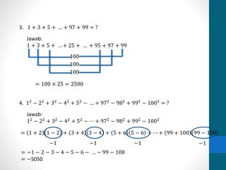 3. 1 + 3 + 5 + … + 97 + 99 = ? 
Jawab: 
1 + 3 + 5 + … + 25 + … + 95 + 97 + 99 
100 
100 
100 
= 100 × 25 = 2500 
4. 12 − 22 + 32 − 42 + 52 − … + 972 − 982 + 992 − 1002 = ? 
Jawab: 
12 − 22 + 32 − 42 + 52 − ⋯ + 972 − 982 + 992 − 1002 
= 1 + 2 1 − 2 + 3 + 4 3 − 4 + 5 + 6 5 − 6 + ⋯ + 99 + 100 (99 − 100) 
−1 −1 −1 −1 
= −1 − 2 − 3 − 4 − 5 − 6 − … − 99 − 100 
= −5050 
 
