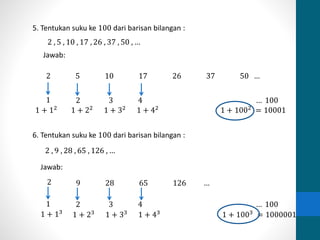 5. Tentukan suku ke 100 dari barisan bilangan : 
2 , 5 , 10 , 17 , 26 , 37 , 50 , … 
Jawab: 
2 5 10 17 26 37 50 … 
1 
1 + 12 
2 3 4 … 100 
1 + 22 1 + 32 1 + 42 1 + 1002 = 10001 
6. Tentukan suku ke 100 dari barisan bilangan : 
2 , 9 , 28 , 65 , 126 , … 
2 9 28 65 126 … 
1 
1 + 13 
2 3 4 … 100 
1 + 23 1 + 33 1 + 43 1 + 1003 = 1000001 
Jawab: 
 