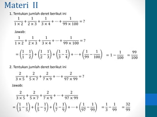 Materi II 
1. Tentukan jumlah deret berikut ini 
1 
1 × 2 
+ 
1 
2 × 3 
+ 
1 
3 × 4 
+ ⋯ + 
1 
99 × 100 
= ? 
1 
1 × 2 
+ 
1 
2 × 3 
+ 
1 
3 × 4 
+ ⋯ + 
1 
99 × 100 
= ? 
Jawab: 
= 
1 
1 
− 
1 
2 
+ 
1 
2 
− 
1 
3 
+ 
1 
3 
− 
1 
4 
+ ⋯ + 
1 
99 
− 
1 
100 = 1 − 
1 
100 
= 
99 
100 
2. Tentukan jumlah deret berikut ini 
2 
3 × 5 
+ 
2 
5 × 7 
+ 
2 
7 × 9 
+ ⋯ + 
2 
97 × 99 
= ? 
2 
3 × 5 
+ 
2 
5 × 7 
+ 
2 
7 × 9 
+ ⋯ + 
2 
97 × 99 
= 
1 
3 
− 
1 
5 
+ 
1 
5 
− 
1 
7 
+ 
1 
7 
− 
1 
9 
+ ⋯ + 
1 
97 
− 
1 
99 
= 
1 
3 
− 
1 
99 
= 
32 
99 
Jawab: 
 