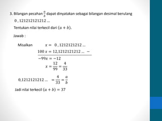 3. Bilangan pecahan 
푎 
푏 
dapat dinyatakan sebagai bilangan desimal berulang 
0 , 121212121212 … 
Tentukan nilai terkecil dari 푎 + 푏 . 
Jawab : 
Misalkan 푥 = 0 , 1212121212 … 
100 푥 = 12,1212121212 … − 
0,1212121212 … = 
4 
33 
= 
푎 
푏 
−99푥 = −12 
푥 = 
12 
99 
= 
4 
33 
Jadi nilai terkecil 푎 + 푏 = 37 
 