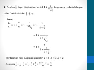 4. Pecahan 
44 
37 
dapat ditulis dalam bentuk 1 + 
1 
1 
푏+ 
푎+ 
1 
푐 
dengan 푎, 푏, 푐 adalah bilangan 
bulat. Carilah nilai dari 
1 
푎 
, 
1 
푏 
, 
1 
푐 
. 
Jawab : 
44 
37 
= 1 + 
7 
37 
= 1 + 
1 
37 
7 
= 1 + 
1 
5 + 
2 
7 
= 1 + 
1 
5 + 
1 
7 
2 
= 1 + 
1 
5 + 
1 
3 + 
1 
2 
Berdasarkan hasil modifikasi diperoleh 푎 = 5 , 푏 = 3 , 푐 = 2 
Sehingga 
1 
푎 
+ 
1 
푏 
+ 
1 
푐 
= 
1 
5 
+ 
1 
3 
+ 
1 
2 
= 
6+10+15 
30 
= 
31 
30 
 