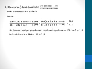 5. Bila pecahan 
푎 
푏 
dapat diwakili oleh 
100+200+300+⋯+900 
111+222+333+⋯+999 
Maka nilai terkecil 푎 + 푏 adalah 
Jawab : 
100 + 200 + 300 + ⋯ + 900 
111 + 222 + 333 + ⋯ + 999 
= 
100 1 + 2 + 3 + ⋯ + 9 
111 1 + 2 + 3 + ⋯ + 9 
= 
100 
111 
Berdasarkan hasil penyederhanaan pecahan didapatkan 푎 = 100 dan 푏 = 111 
Maka nilai 푎 + 푏 = 100 + 111 = 211 
 