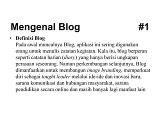 Mengenal Blog #1
• Definisi Blog
Pada awal munculnya Blog, aplikasi ini sering digunakan
orang untuk menulis catatan kegiatan. Kala itu, blog berperan
seperti catatan harian (diary) yang hanya berisi ungkapan
perasaan seseorang. Namun perkembangan selanjutnya, Blog
dimanfaatkan untuk membangun image branding, memperkuat
diri sebagai tought leader melalui ide-ide dan inovasi baru,
sarana komunikasi dan hubungan masyarakat, sarana
pendidikan secara online dan masih banyak lagi manfaat lain
 