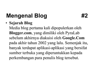 Mengenal Blog #2
• Sejarah Blog
Media blog pertama kali dipopulerkan oleh
Blogger.com, yang dimiliki oleh PyraLab
sebelum akhirnya diakuisi oleh Google.Com
pada akhir tahun 2002 yang lalu. Semenjak itu,
banyak terdapat aplikasi-aplikasi yang bersifat
sumber terbuka yang diperuntukkan kepada
perkembangan para penulis blog tersebut.
 