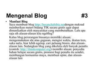 Mengenal Blog #3
• Manfaat Blog
Saya membuat blog http://hasanchabibie.netdengan maksud
memberikan materi bidang TIK secara gratis agar dapat
dimanfaatkan oleh masyarakat yang membutuhkan. Lalu apa
saja sih alasan-alasan kita ngeblog?
Kalau blog perorangan biasanya memiliki alasan:
mengemukakan ide atau gagasan, mengisi waktu, ikutan tren,
suka nulis, biar lebih ngetop, cari peluang bisnis, dan alasan-
alasan lain. Sedangkan blog yang dikelola oleh banyak penulis
(contoh: http://ilmukomputer.org) memilki alasan: penyedia
bahan belajar secara gratis, promosi bagi penulis itu sendiri,
membangun komunitas maya, membuat opini, dan alasan-
alasan lain
 